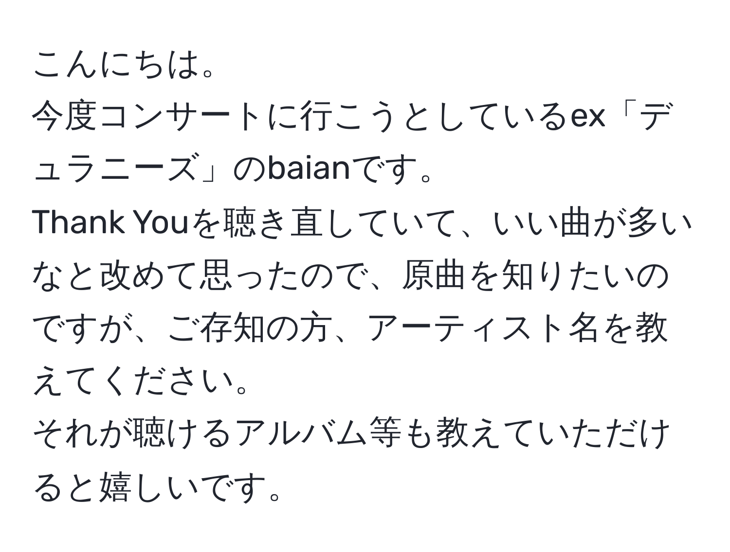 こんにちは。  
今度コンサートに行こうとしているex「デュラニーズ」のbaianです。  
Thank Youを聴き直していて、いい曲が多いなと改めて思ったので、原曲を知りたいのですが、ご存知の方、アーティスト名を教えてください。  
それが聴けるアルバム等も教えていただけると嬉しいです。