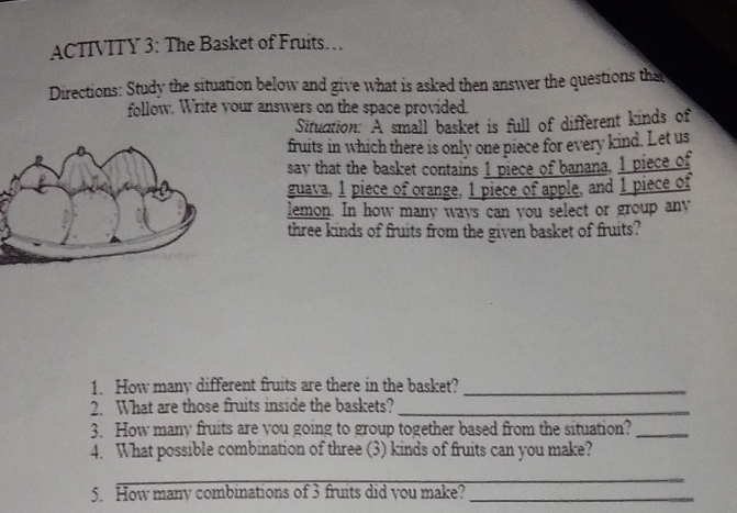 ACTIVITY 3: The Basket of Fruits… 
Directions: Study the situation below and give what is asked then answer the questions that 
follow. Write your answers on the space provided. 
Situction: A small basket is full of different kinds of 
fruits in which there is only one piece for every kind. Let us 
say that the basket contains 1 piece of banana, 1 piece of 
guava, 1 piece of orange, 1 piece of apple, and 1 piece of 
lemon. In how many ways can you select or group any 
three kinds of fruits from the given basket of fruits? 
1. How many different fruits are there in the basket?_ 
2. What are those fruits inside the baskets?_ 
3. How many fruits are you going to group together based from the situation?_ 
4. What possible combination of three (3) kinds of fruits can you make? 
_ 
5. How many combinations of 3 fruits did you make?_