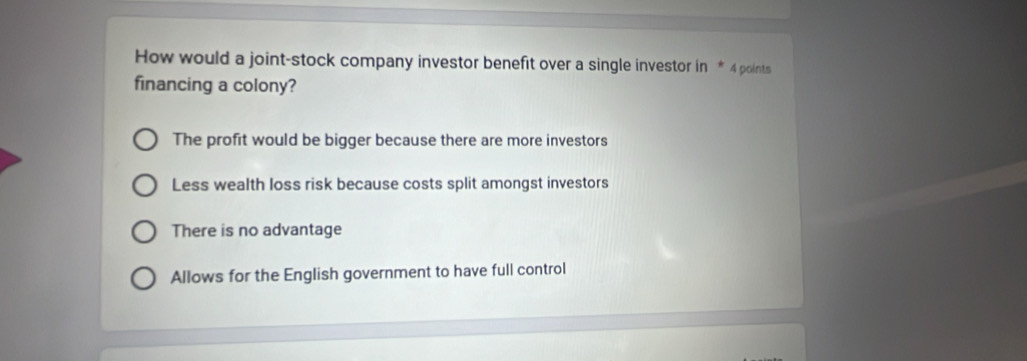 How would a joint-stock company investor benefit over a single investor in * 4 points
financing a colony?
The profit would be bigger because there are more investors
Less wealth loss risk because costs split amongst investors
There is no advantage
Allows for the English government to have full control