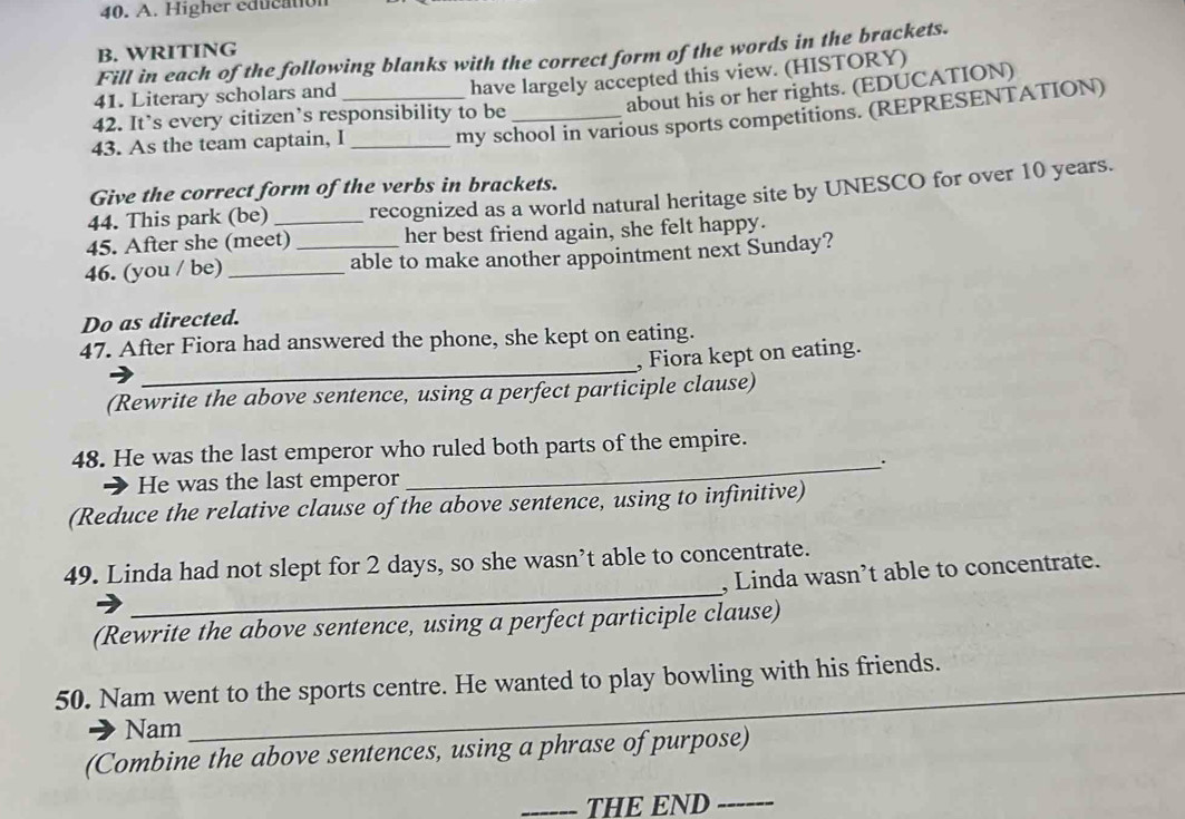 Higher education 
B. WRITING 
Fill in each of the following blanks with the correct form of the words in the brackets. 
41. Literary scholars and 
have largely accepted this view. (HISTORY) 
about his or her rights. (EDUCATION) 
42. It’s every citizen’s responsibility to be 
43. As the team captain, I_ _my school in various sports competitions. (REPRESENTATION) 
Give the correct form of the verbs in brackets. 
44. This park (be) _recognized as a world natural heritage site by UNESCO for over 10 years. 
45. After she (meet) her best friend again, she felt happy. 
46. (you / be)_ _able to make another appointment next Sunday? 
Do as directed. 
_ 
47. After Fiora had answered the phone, she kept on eating. 
, Fiora kept on eating. 
(Rewrite the above sentence, using a perfect participle clause) 
48. He was the last emperor who ruled both parts of the empire. 
_. 
He was the last emperor 
(Reduce the relative clause of the above sentence, using to infinitive) 
_ 
49. Linda had not slept for 2 days, so she wasn’t able to concentrate. , Linda wasn’t able to concentrate. 
(Rewrite the above sentence, using a perfect participle clause) 
50. Nam went to the sports centre. He wanted to play bowling with his friends. 
Nam 
(Combine the above sentences, using a phrase of purpose) 
_THE END_