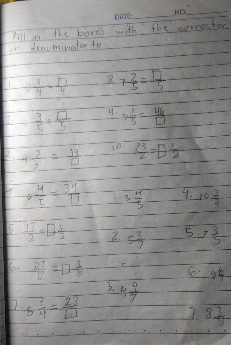 Fill in the boxes with the corrector 
or denominator to 
1- 3 1/4 = □ /4 
8. 7 2/5 = □ /5 
72. frac 1  3/5 = □ /5 
9.  1/5 = 46/□  
g 
B. 4 2/3 = 14/□  
10.  23/2 =□  1/2 
H. 6 4/5 = 34/□  
4. 
1. 3 4/5  10 2/3 
5  13/2 =□  1/2 
5. 
2. 5 3/7  7 3/5 
6.  27/8 =□  3/8  5 3/7 
6. 9 6/7 
3. 4 4/7 
1. 5 3/4 = 23/□  
7. 8 3/8 