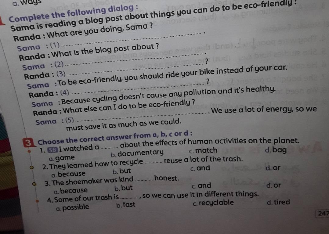 a. ways
Complete the following dialog :
Sama is reading a blog post about things you can do to be eco-friendly :
Randa : What are you doing, Sama ?
.
Sama : (1)
Randa : What is the blog post about ?
Sama : (2)_
?
Randa : (3)
Sama : To be eco-friendly, you should ride your bike instead of your car.
Randa : (4) ?
Sama : Because cycling doesn't cause any pollution and it's healthy.
Randa : What else can I do to be eco-friendly ?
. We use a lot of energy, so we
Sama : (5)
_
must save it as much as we could.
Choose the correct answer from a, b, c or d :
1. SB I watched a _about the effects of human activities on the planet.
a. game b. documentary c. match
d. bag
2. They learned how to recycle _reuse a lot of the trash.
a. because b. but c. and
d. or
3. The shoemaker was kind_ honest.
a. because b. but c. and
d. or
4. Some of our trash is_ , so we can use it in different things.
a, possible b. fast c. recyclable d. tired
247