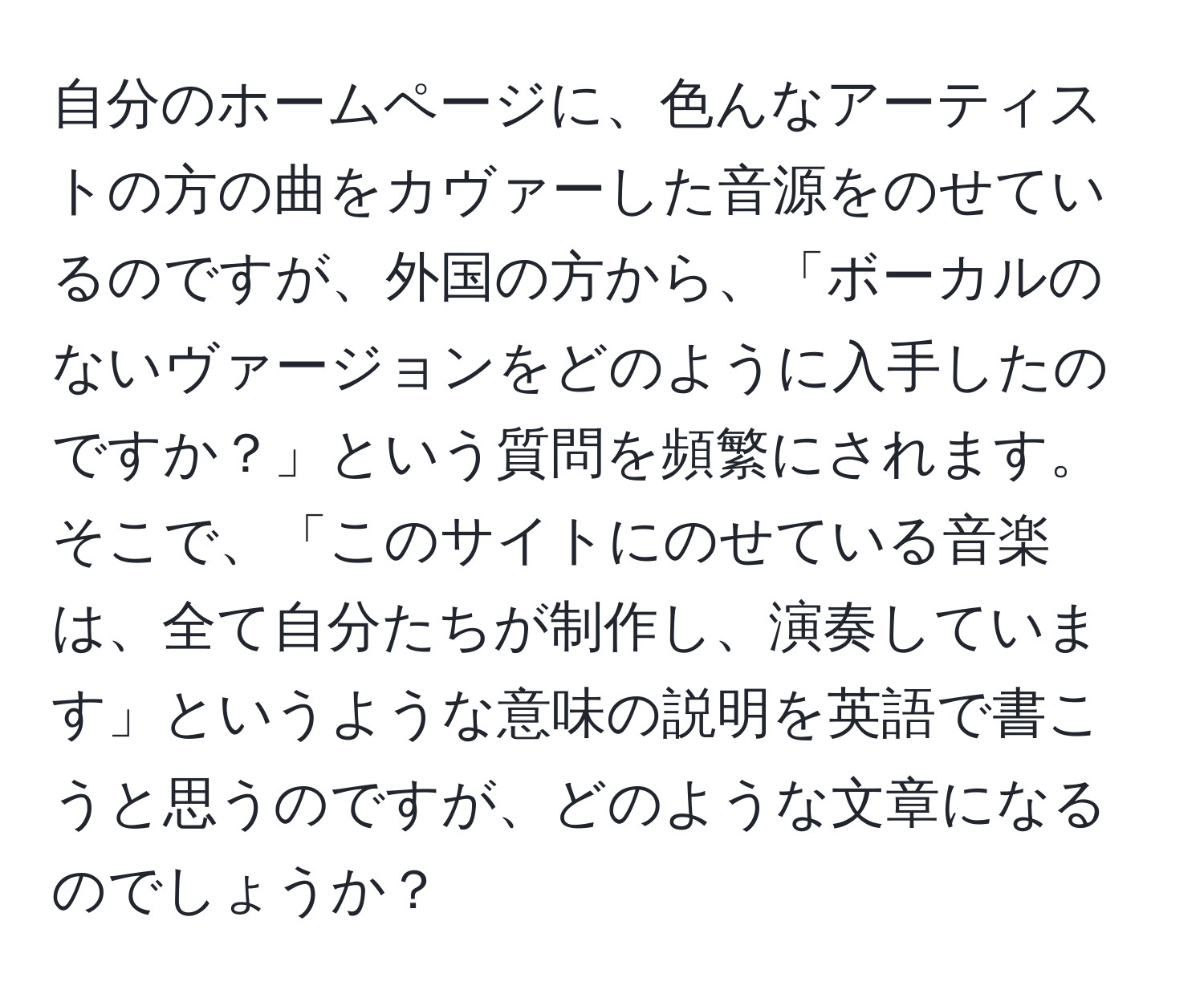 自分のホームページに、色んなアーティストの方の曲をカヴァーした音源をのせているのですが、外国の方から、「ボーカルのないヴァージョンをどのように入手したのですか？」という質問を頻繁にされます。そこで、「このサイトにのせている音楽は、全て自分たちが制作し、演奏しています」というような意味の説明を英語で書こうと思うのですが、どのような文章になるのでしょうか？