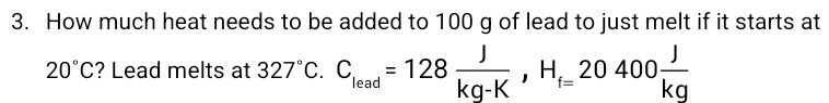 How much heat needs to be added to 100 g of lead to just melt if it starts at
20°C ? Lead melts at 327°C. C_lead=128 J/kg-K , H_f=20400 J/kg 