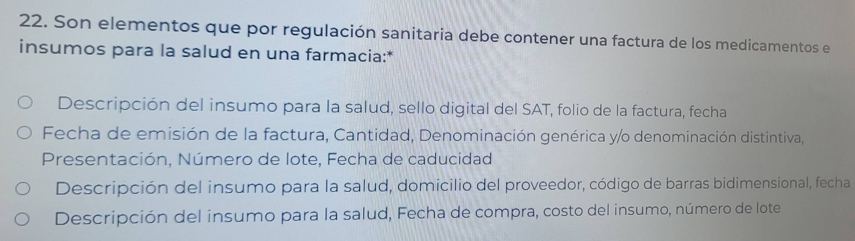 Son elementos que por regulación sanitaria debe contener una factura de los medicamentos e 
insumos para la salud en una farmacia:* 
Descripción del insumo para la salud, sello digital del SAT, folio de la factura, fecha 
Fecha de emisión de la factura, Cantidad, Denominación genérica y/o denominación distintiva, 
Presentación, Número de lote, Fecha de caducidad 
Descripción del insumo para la salud, domicilio del proveedor, código de barras bidimensional, fecha 
Descripción del insumo para la salud, Fecha de compra, costo del insumo, número de lote