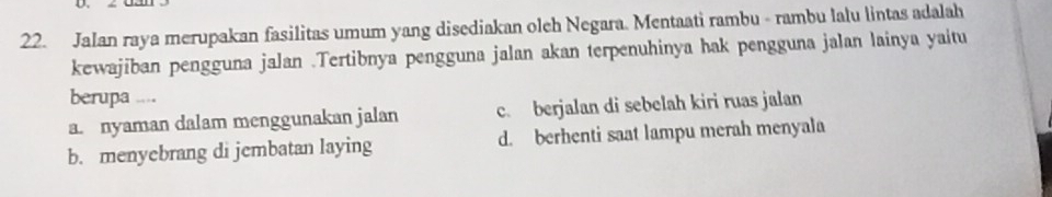 Jalan raya merupakan fasilitas umum yang disediakan oleh Negara. Mentaati rambu - rambu lalu lintas adalah
kewajiban pengguna jalan .Tertibnya pengguna jalan akan terpenuhinya hak pengguna jalan lainya yaitu
berupa ...
a. nyaman dalam menggunakan jalan c. berjalan di sebelah kiri ruas jalan
b. menyebrang di jembatan laying d. berhenti saat lampu merah menyala