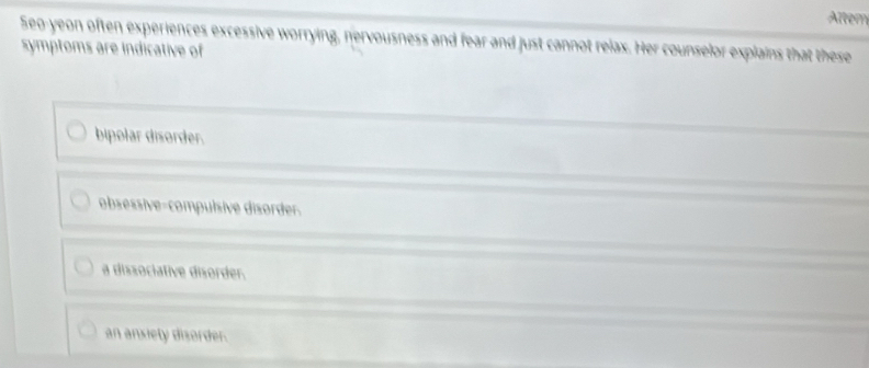 Altem
Seo-yeon often experiences excessive worrying, nervousness and fear and just cannot relax. Her counselor explains that these
symptoms are indicative of
bipolar disorder.
obsessive-compulsive disorder.
a dissociative disorder.
an ansiety disorder.