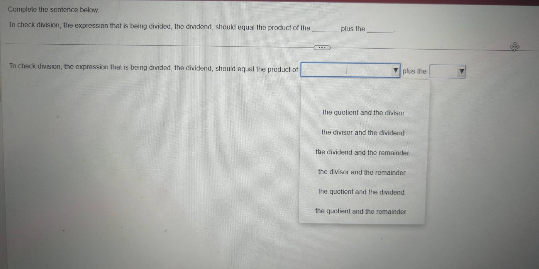 Complete the sentence below.
To check division, the expression that is being divided, the dividend, should equal the product of the_ plus the
_
To check division, the expression that is being divided, the dividend, should equal the product of plus the
the quotient and the divisor
the divisor and the dividend
the dividend and the remainder
the divisor and the remainder
the quotient and the dividend
the quotient and the remainder