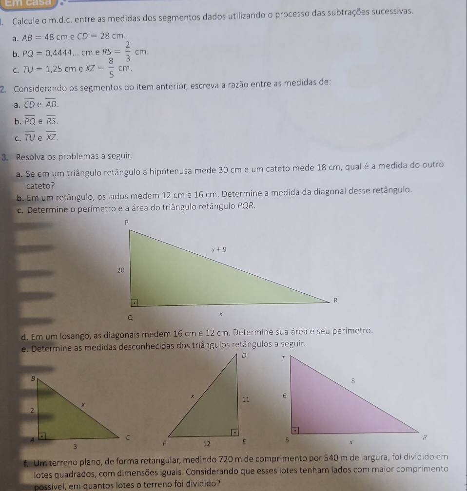 Em casa
Calcule o m.d.c. entre as medidas dos segmentos dados utilizando o processo das subtrações sucessivas.
a. AB=48cm e CD=28cm.
b. PQ=0,4444...cm e RS= 2/3 cm.
C. TU=1,25cm e XZ= 8/5 cm.
2. Considerando os segmentos do item anterior, escreva a razão entre as medidas de:
a. overline CD overline AB.
b. overline PQ e overline RS.
C. overline TU e overline XZ.
3. Resolva os problemas a seguir.
a. Se em um triângulo retângulo a hipotenusa mede 30 cm e um cateto mede 18 cm, qual é a medida do outro
cateto?
b. Em um retângulo, os lados medem 12 cm e 16 cm. Determine a medida da diagonal desse retângulo.
c. Determine o perímetro e a área do triângulo retângulo PQR.
d. Em um losango, as diagonais medem 16 cm e 12 cm. Determine sua área e seu perímetro.
e. Determine as medidas desconhecidas dos triângulos retângulos a seguir.
 
 
 
f. Um terreno plano, de forma retangular, medindo 720 m de comprimento por 540 m de largura, foi dividido em
lotes quadrados, com dimensões iguais. Considerando que esses lotes tenham lados com maior comprimento
possível, em quantos lotes o terreno foi dividido?