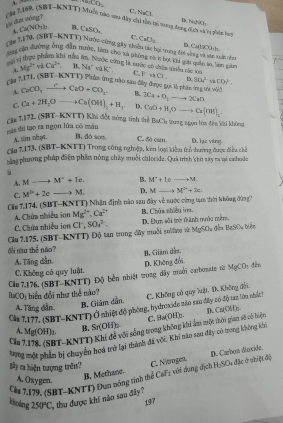 Na_2CO_3.
C. NaCl.
khi đun nóng?
D. NaNO_3.
Cầu 7.169. (SBT-KNTT) Muối nào sau đây chỉ tồn tại trong dung dịch và bị phân huỷ
A. Ca(NO_3)_2. B. CaSO₄.
C. CaCl_2. D.
Cầu 7.170, (SBT-KNTT) Nước cứng gây nhiều tác hại trong đời s Ca(HCO_3)_2.
nất như
đông cặn đường ổng dẫn nước, làm cho xà phòng có ít bọt khi giặt quần áo, làm giảm
mùi vị thực phẩm khi nấu Nước cứng là nước có chứa nhiều các ion
A. Mg^(2+) và Ca^(2+) B. Na^+ và K^+
C. F và Cl . D. SO_4^((2-) và CO_3^(2-).
Câu 7.171. (SBT- KN TT) Phản ứng nào sau đây được gọi là phản ứng tôi vôi?
A. CaCO_3)xrightarrow I^nCaO+CO_2.
B. 2Ca+O_2to 2CaO.
C. Ca+2H_2Oto Ca(OH)_2+H_2. D. CaO+H_2Oto Ca(OH)_2.
Câu 7. 172. , (SBT-KNTT) Khi đốt nóng tinh thể BaCl_2 trong ngọn lửa đèn khí không
màu thì tạo ra ngọn lừa có màu
A. tím nhạt. B. đỏ son. C. đò cam. D. lục vàng.
Câu 7,173. (SBT-KNTT) Trong công nghiệp, kim loại kiềm thổ thường được điều chế
bằng phương pháp điện phân nóng chảy muối chloride. Quá trình khử xảy ra tại cathode
là
A. M M^++1e.
B. M^++1eto M.
C. M^(2+)+2e to M.
D. Mto M^(2+)+2e.
Câu 7.174. (SBT-KNTT) Nhận định nào sau đây về nước cứng tạm thời không đúng?
A. Chứa nhiều ion Mg^(2+),Ca^(2+) B. Chứa nhiều ion.
C. Chứa nhiều ion Cl^-,SO_4^((2-). D. Đun sôi trở thành nước mềm.
Câu 7.175. (SBT-KNTT) Độ tan trong dãy muối sulfate từ MgSO_4) đến BaSO_4 biển
đồi như thế nào?
B. Giảm dần.
A. Tăng dần.
D. Không đổi.
C. Không có quy luật.
Câu 7.176. (SBT-KNTT) Độ bền nhiệt trong dãy muối carbonate từ MgCO_3 đến
BaCO_3 biến đồi như thế nào?
A. Tăng dần. B. Giảm dần. C. Không có quy luật. D. Không đổi.
Câu 7.177. (SBT-KNTT) Ở nhiệt độ phòng, hydroxide nào sau đây có độ tan lớn nhất?
Câu 7.178. (SBT-KNTT) Khi để vôi sống trong không khí ẩm một thời gian sẽ có hiện
A. Mg(OH)_2.
B. Sr(OH)_2. C. Ba(OH)_2. D. Ca(OH)_2.
tượng một phần bị chuyền hoá trở lại thành đá vôi. Khí nào sau đây có trong không khí
B. Methane. C. Nitrogen. D. Carbon dioxide.
gây ra hiện tượng trên?
Câu 7.179. (SBT-KNTT) Đun nóng tinh thể CaF_2 với dung dịch H_2SO_4; đặc ở nhiệt độ
A. Oxygen.
khoảng 250^oC , thu được khí nào sau đây?
197