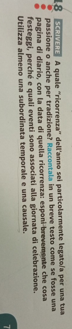 SCRIVERE A quale “ricorrenza” dell’anno sei particolarmente legato/a per una tua 
passione o anche per tradizione? Raccontala in un breve testo come se fosse una 
pagina di diario, con la data di quella ricorrenza: esponi brevemente che cosa 
festeggi, perché e quali eventi sono associati alla giornata di celebrazione. 
Utilizza almeno una subordinata temporale e una causale. 
7