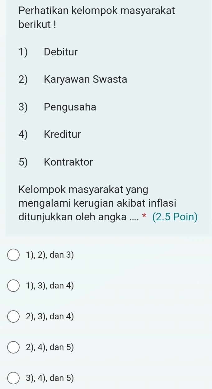 Perhatikan kelompok masyarakat
berikut !
1) Debitur
2) Karyawan Swasta
3) Pengusaha
4) Kreditur
5) Kontraktor
Kelompok masyarakat yang
mengalami kerugian akibat inflasi
ditunjukkan oleh angka .... * (2.5 Poin)
1), 2), dan 3)
1), 3), dan 4)
2), 3), dan 4)
2), 4), dan 5)
3), 4), dan 5)