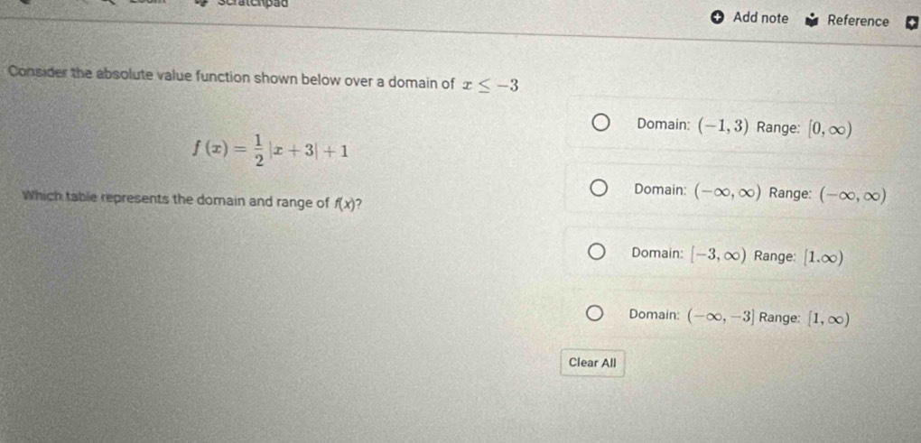 scratchpad Add note Reference
Consider the absolute value function shown below over a domain of x≤ -3
Domain: (-1,3) Range: [0,∈fty )
f(x)= 1/2 |x+3|+1
Domain: (-∈fty ,∈fty ) Range: (-∈fty ,∈fty )
Which table represents the domain and range of f(x) ?
Domain: [-3,∈fty ) Range: [1.∈fty )
Domain: (-∈fty ,-3] Range: [1,∈fty )
Clear All