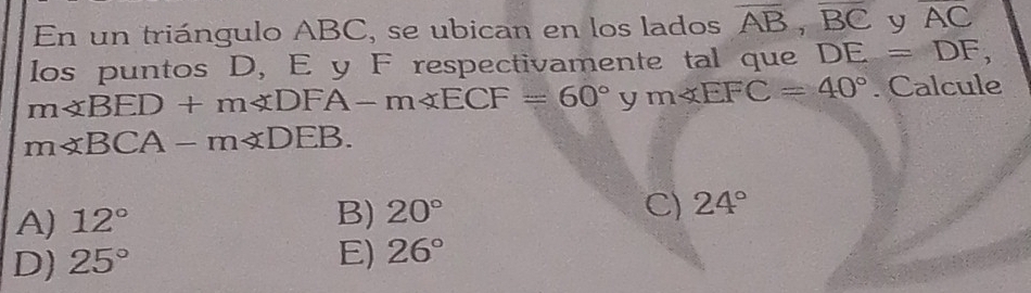 En un triángulo ABC, se ubican en los lados overline AB, overline BC y overline AC
los puntos D, E y F respectivamente tal que DE=DF,
m∠ BED+m∠ DFA-m∠ ECF=60°ym∠ EFC=40°. Calcule
m∠ BCA-m∠ DEB.
A) 12°
B) 20° C) 24°
D) 25°
E) 26°