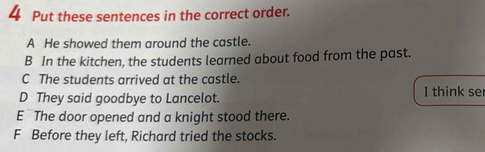 Put these sentences in the correct order.
A He showed them around the castle.
B In the kitchen, the students learned about food from the past.
C The students arrived at the castle.
D They said goodbye to Lancelot. I think ser
E The door opened and a knight stood there.
F Before they left, Richard tried the stocks.