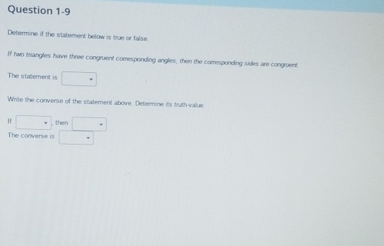 Determine if the statement below is true or false 
If two triangles have three congruent corresponding angles, then the corresponding sides are congruent. 
The statement is □
Write the converse of the statement above. Determine its truth-value. 
If □ then □
The converse is □