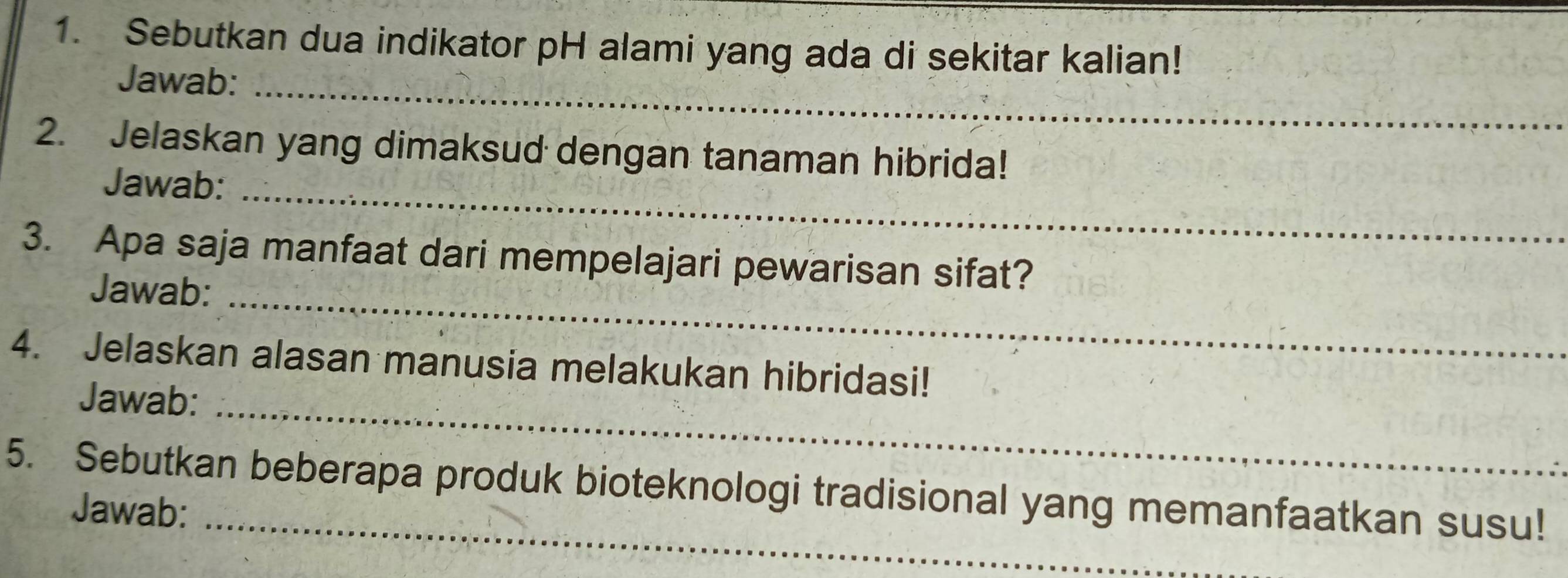 Sebutkan dua indikator pH alami yang ada di sekitar kalian! 
Jawab:_ 
2. Jelaskan yang dimaksud dengan tanaman hibrida! 
Jawab:_ 
3. Apa saja manfaat dari mempelajari pewarisan sifat? 
Jawab:_ 
4. Jelaskan alasan manusia melakukan hibridasi! 
Jawab:_ 
5. Sebutkan beberapa produk bioteknologi tradisional yang memanfaatkan susu! 
Jawab: