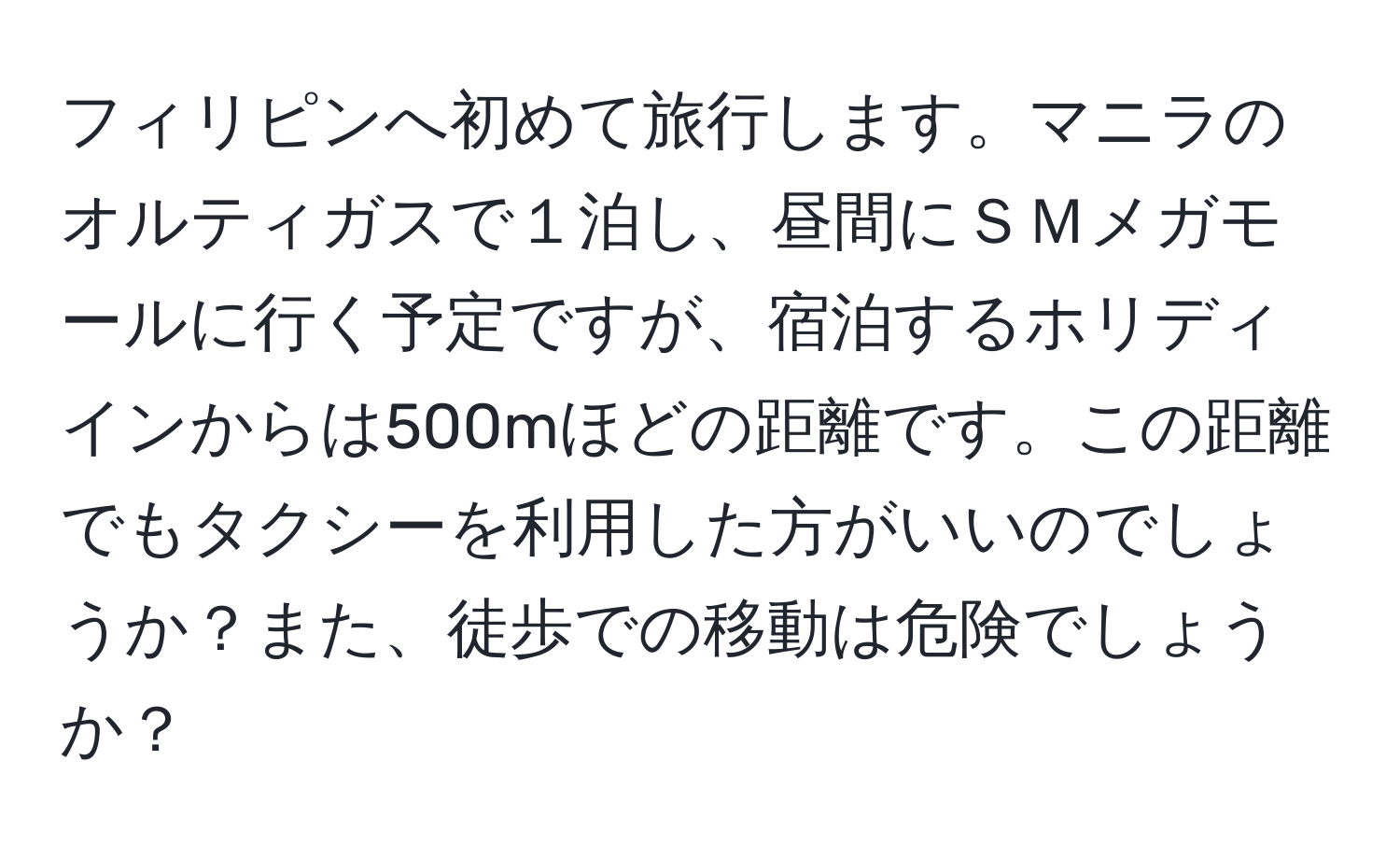 フィリピンへ初めて旅行します。マニラのオルティガスで１泊し、昼間にＳＭメガモールに行く予定ですが、宿泊するホリディインからは500mほどの距離です。この距離でもタクシーを利用した方がいいのでしょうか？また、徒歩での移動は危険でしょうか？