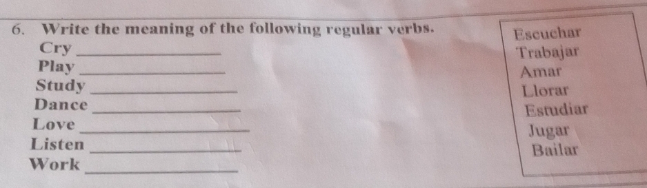 Write the meaning of the following regular verbs. 
Cry _Escuchar 
Trabajar 
Play 
Study_ Amar 
Dance_ Llorar 
_ 
Love _Estudiar 
Jugar 
Listen 
Work __Bailar