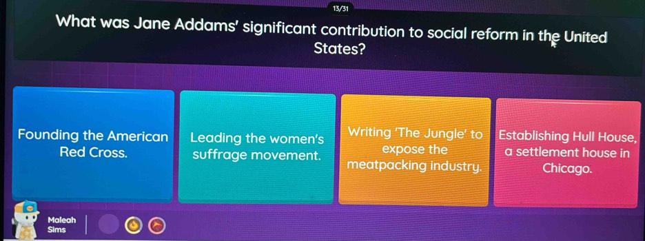 13/31 
What was Jane Addams’ significant contribution to social reform in the United 
States? 
Founding the American Leading the women's Writing 'The Jungle' to Establishing Hull House, 
expose the a settlement house in 
Red Cross. suffrage movement. meatpacking industry. Chicago. 
Maleah 
Sims