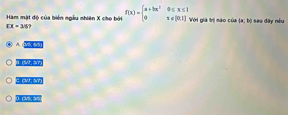 Hàm mật độ của biến ngẫu nhiên X cho bởi f(x)=beginarrayl a+bx^20≤ x≤ 1 0x∉ [0;1]endarray. Với giá trị nào cí 12 (a;b) sau đây nếu
EX=3/5 ?
A. (3/5;6/5)
B. (5/7;3/7)
C. (3/7;5/7)
D. (3/5;3/5)