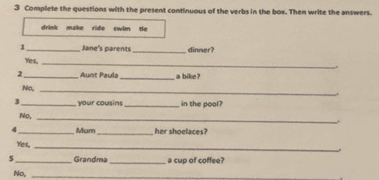 Complete the questions with the present continuous of the verbs in the box. Then write the answers. 
drink make ride swim tie 
1 _Jane's parents_ dinner? 
Yes,_ 
2 _Aunt Paula _a bike? 
No,_ 
. 
3 _your cousins _in the pool? 
No,_ 
. 
4 _Mum _her shoelaces? 
Yes, 
_ 
. 
5 _Grandma _a cup of coffee? 
No,_