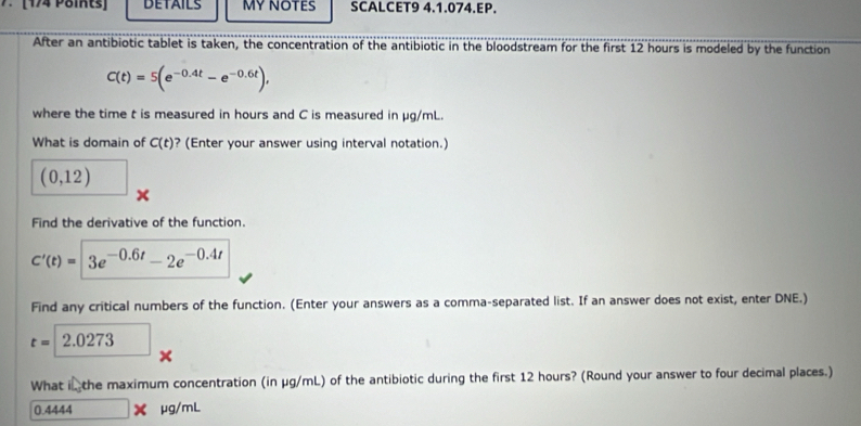 [174 Pöits] DETAILS MY NOTES SCALCET9 4.1.074.EP. 
After an antibiotic tablet is taken, the concentration of the antibiotic in the bloodstream for the first 12 hours is modeled by the function
C(t)=5(e^(-0.4t)-e^(-0.6t)), 
where the time t is measured in hours and C is measured in μg/mL. 
What is domain of C(t) ? (Enter your answer using interval notation.)
(0,12) ^circ 
x 
Find the derivative of the function.
C'(t)=3e^(-0.6t)-2e^(-0.4t)
Find any critical numbers of the function. (Enter your answers as a comma-separated list. If an answer does not exist, enter DNE.)
t=2.0273 × 
What in the maximum concentration (in μg/mL) of the antibiotic during the first 12 hours? (Round your answer to four decimal places.)
0.4444 X μg/mL