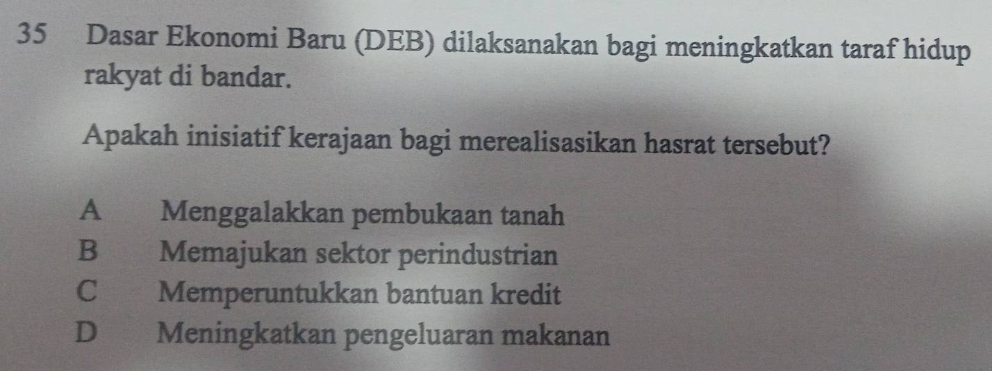 Dasar Ekonomi Baru (DEB) dilaksanakan bagi meningkatkan taraf hidup
rakyat di bandar.
Apakah inisiatif kerajaan bagi merealisasikan hasrat tersebut?
A Menggalakkan pembukaan tanah
B Memajukan sektor perindustrian
C Memperuntukkan bantuan kredit
D Meningkatkan pengeluaran makanan