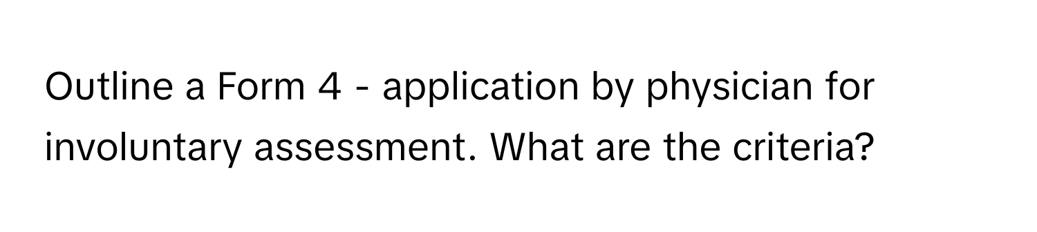 Outline a Form 4 - application by physician for involuntary assessment. What are the criteria?