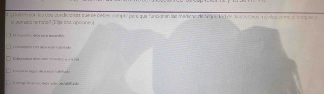 ¿Cuáles son las dos condiciones que se deben cumplir para que funcionen las medidas de seguridad de dispositivos móviles como el bloqueo y
el borrado remoto? (Elija dos opciones)
El dispositivo debe estar encendidó.
El localizador GPS debé estar habilitado
El dispositivo debe estar conectado a una red.
El espacio seguro debe estár babilitado
El código de acceso debe estar deshabilitado