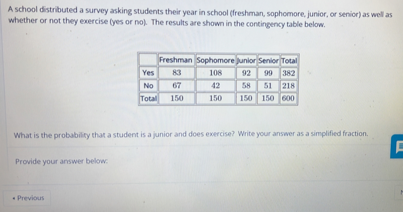 A school distributed a survey asking students their year in school (freshman, sophomore, junior, or senior) as well as 
whether or not they exercise (yes or no). The results are shown in the contingency table below. 
What is the probability that a student is a junior and does exercise? Write your answer as a simplified fraction. 
Provide your answer below: 
Previous