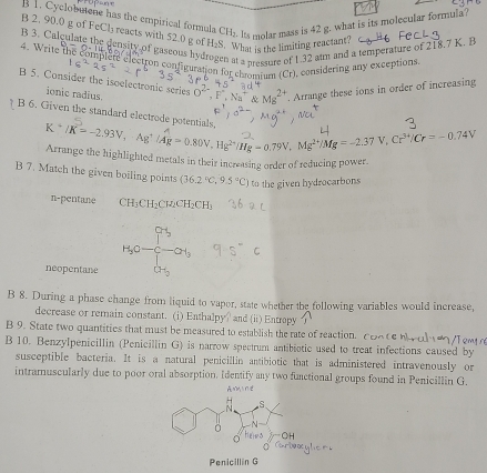 Cyclobutene has the empirical formula C 1 Its molar mass is 42 g. what is its molecular formula? 
B 2. 90.0 g of FcCl₃ reacts with 52.0 g of H_2S. What is the limiting reactant? 
B 3. Calculate the density of gaseous hyd 
l a pressure of 1.32 alm and a temperature of 218.7 K. B
4. Write the complete electron configuration for chromium (Cr), considering any exceptions 
B 5. Consider the isoelectronic series 8 . Arrange these ions in order of increasing 
ionic radius. 
B 6. Given the standard electrode potentials
K * /K = ~2.93V, Ag¹ /4g = 0.80V, Hg²'/Hg = 0.79V, Mg²/Mg = -2.37 V, Cr³/Cr = - 0.74V
Arrange the highlighted metals in their increasing order of reducing power. 
B 7. Match the given boiling points (36.2°C,9.5°C) to the given hydrocarbons 
n-pentane CH_3CH_3 Cl₂CH₂CH₂
H_3O- c-OH_3
neopentane H_2
B 8. During a phase change from liquid to vapor, state whether the following variables would increase, 
decrease or remain constant. (i) Enthalpy? and (ii) Entropy 
B 9. State two quantities that must be measured to establish the rate of reaction. e 
B 10. Benzylpenicillin (Penicillin G) is narrow spectrum antibiotic used to treat infections caused by 
susceptible bacteria. It is a natural penicillin antibiotic that is administered intravenously or 
intramuscularly due to poor oral absorption. Identify any two functional groups found in Penicillin G. 
Penicillin G