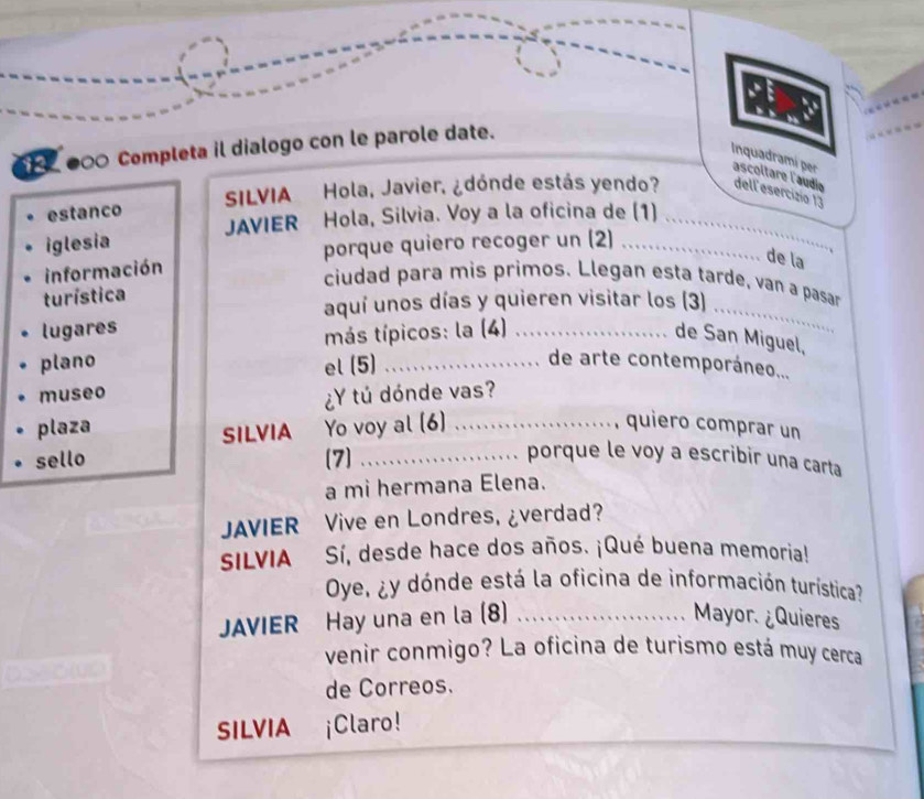 ●∞ Completa il dialogo con le parole date. 
Inquadramí pr ascoltare l'audio 
estanco SILVIA Hola, Javier, ¿dónde estás yendo? dell esercizio 13 
iglesia JAVIER Hola, Silvia. Voy a la oficina de (1)_ 
información porque quiero recoger un (2)_ 
de la 
ciudad para mis primos. Llegan esta tarde, van a pasar 
turística 
aquí unos días y quieren visitar los (3)_ 
lugares 
más típicos: la (4)_ 
de San Miguel, 
plano el (5)_ 
de arte contemporáneo... 
museo 
¿Y tú dónde vas? 
plaza Yo voy al (6)_ 
SILVIA 
, quiero comprar un 
sello (7) _porque le voy a escribir una carta 
a mi hermana Elena. 
JAVIER Vive en Londres, ¿verdad? 
SILVIA Sí, desde hace dos años. ¡Qué buena memoria! 
Oye, ¿y dónde está la oficina de información turística? 
JAVIER Hay una en la (8) _Mayor. ¿Quieres 
venir conmigo? La oficina de turismo está muy cerca 
de Correos. 
SILVIA ¡Claro!