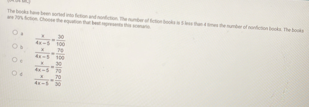 (04:04 MC)
The books have been sorted into fiction and nonfiction. The number of fiction books is 5 less than 4 times the number of nonfiction books. The books
are 70% fiction. Choose the equation that best represents this scenario.
a  x/4x-5 = 30/100 
b  x/4x-5 = 70/100 
C  x/4x-5 = 30/70 
d  x/4x-5 = 70/30 