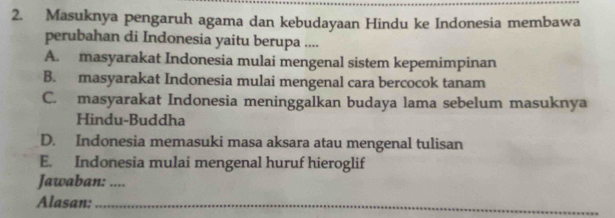 Masuknya pengaruh agama dan kebudayaan Hindu ke Indonesia membawa
perubahan di Indonesia yaitu berupa ....
A. masyarakat Indonesia mulai mengenal sistem kepemimpinan
B. masyarakat Indonesia mulai mengenal cara bercocok tanam
C. masyarakat Indonesia meninggalkan budaya lama sebelum masuknya
Hindu-Buddha
D. Indonesia memasuki masa aksara atau mengenal tulisan
E. Indonesia mulai mengenal huruf hieroglif
Jawaban: ....
Alasan:_