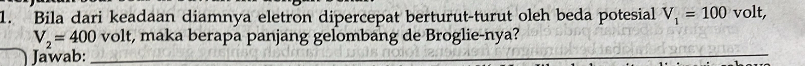 Bila dari keadaan diamnya eletron dipercepat berturut-turut oleh beda potesial V_1=100 volt,
V_2=400 volt, maka berapa panjang gelombang de Broglie-nya? 
Jawab:_ 
_