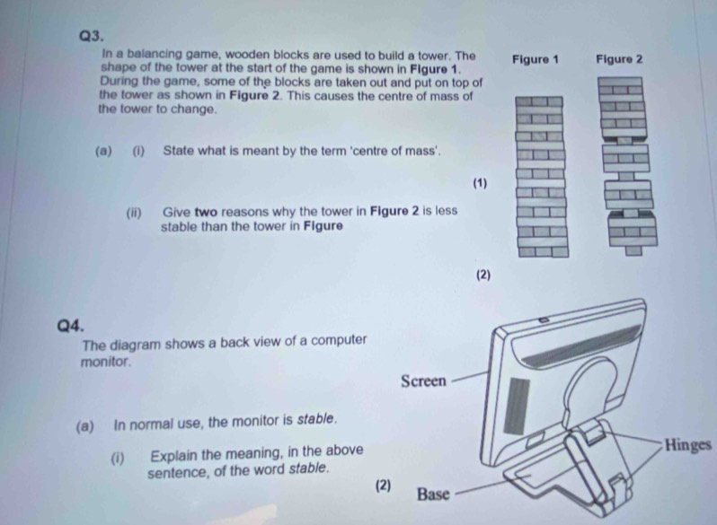 In a balancing game, wooden blocks are used to build a tower. The Figure 1 Figure 2 
shape of the tower at the start of the game is shown in Figure 1. 
During the game, some of the blocks are taken out and put on top of 
the tower as shown in Figure 2. This causes the centre of mass of 
the tower to change. 
(a) (i) State what is meant by the term 'centre of mass'. 
(1) 
(ii) Give two reasons why the tower in Figure 2 is less 
stable than the tower in Figure 
(2) 
Q4. 
The diagram shows a back view of a computer 
monitor. 
(a) In normal use, the monitor is stable. 
(i) Explain the meaning, in the above Hinges 
sentence, of the word stable. 
(