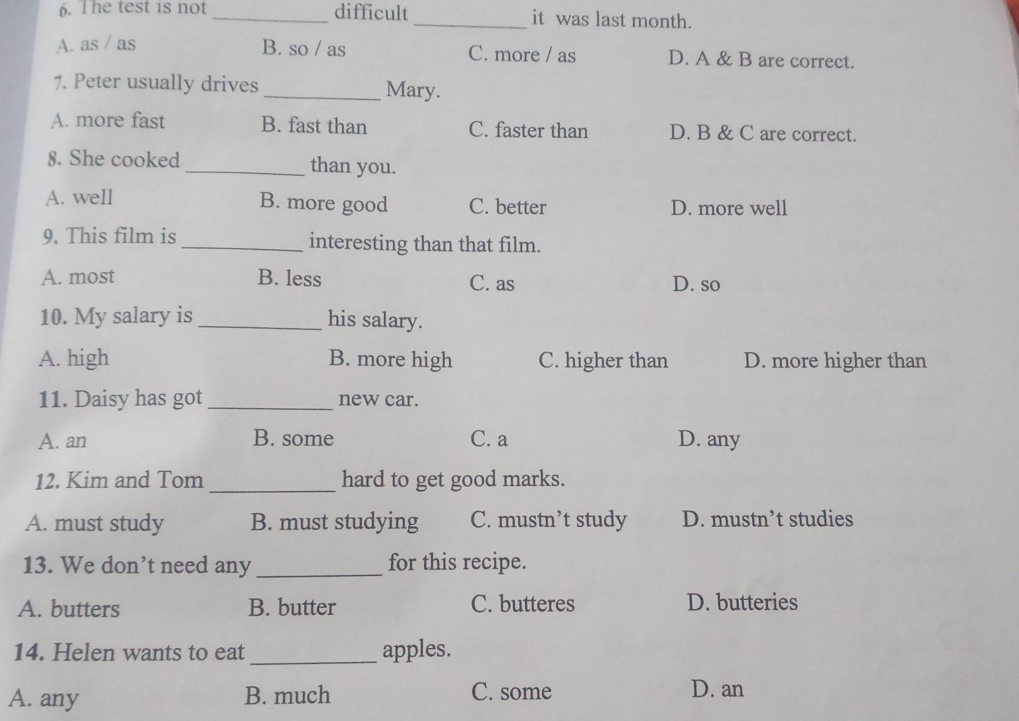 The test is not_ difficult_ it was last month.
A. as / as B. so / as C. more / as D. A & B are correct.
7. Peter usually drives
_Mary.
A. more fast B. fast than C. faster than D. B & C are correct.
8. She cooked _than you.
A. well B. more good C. better D. more well
9. This film is _interesting than that film.
A. most B. less C. as D. so
10. My salary is _his salary.
A. high B. more high C. higher than D. more higher than
11. Daisy has got _new car.
A. an B. some C. a D. any
12. Kim and Tom _hard to get good marks.
A. must study B. must studying C. mustn’t study D. mustn’t studies
13. We don’t need any _for this recipe.
A. butters B. butter C. butteres D. butteries
14. Helen wants to eat _apples.
A. any B. much C. some D. an