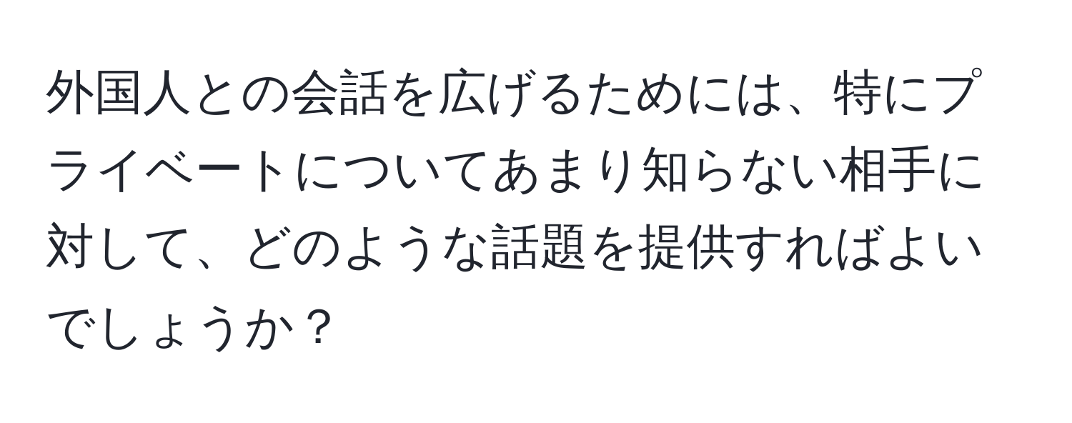 外国人との会話を広げるためには、特にプライベートについてあまり知らない相手に対して、どのような話題を提供すればよいでしょうか？