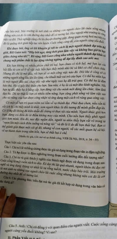 bày bèo trôi. Mài trường là nơi sinh ra những con người chèo lải cuộc sống nhưg
nhông nên coi đó là con đường duy nhật để có tưng lại. Học ngoài nhà trưởng là cể
việc cả đời. Thất nghiệp cũng chỉ là chuyện thưởng gặp, đừng quan trọng hoá mà hãy c 1.
đó là quảng thời gian tiếp tục rên luyện. Cuộc sóng cảng để, con người cảng yêu đuổi C
Khi được hỏi, ông có lời khuyên gì với tư cách là một người thành đạt trên tị
giới, Bill Gates nói: "Hãy bởt ngu, tăng thời gian làm việc và không bao giờ bó học
giữa chứng như tôi! ''. Rõ ràng Bill Gates cũng như nhiều người thành đạt khác cá
điều
chung một phẩm chất là lao động không ngừng đế đạt lấy đinh cao ước ma. A
Khi bạn không có nhiều phẩm chất trì tuệ, bạn chưa có tích luỹ, mà bạn lại còn Tầm
bất đầu từ con số 0 về vật chát, hần bạn thấy minh nhỏ bê và khó có chổ chen chân
Nhưng đó chỉ là mở đầu, rồi bạn sẽ có một công việc nào đô. Đôi khi ở công sở có
những người sống lâu lên lão làng, che khuất mất vai trò của bạn. Có thể họ nhin bạn
là một người đầu sai, chạy việc vật như ngày xưa họ đã trái qua. Có thể họ là đám
bào thủ. Họ sẽ gây khô khăn cho bạn. Sau nữa, ở họ là cả một kho kinh nghiệm. Nu dùn
bạn tự đắc thấy họ ít bằng cấp, ban đừng vội cho minh mới đáng lên chức, làm lành
đạo họ. Dù sự thật là bạn có nhiều tiểm năng, bạn cũng phải sống và làm việc sao
cho tài năng của bạn được công nhận và ứng dụng một cách rõ ràng qua công việc
Có một số bạn trẻ quan niệm sai lầm x^3 sự thành đạt. Phải đua chen, nếu cần thị
hồi
rất ích ki, chỉ thấy minh là nhất, xem người khác là đổi tượng để minh giẫm đạp lên. nh
Có lẽ họ đã không đủ kiện nhẫn để chứng tổ thực tài của mình. Người khác giới hơm
bạn, đừng coi điều đó là điểm không may của minh, Cho nền ban thấy ghét người t
giới hơn minh. Khi đó, nọc độc ngắm dần, người ta nhìn thấy bạn rất rõ trong sư th
''vươn lên một cách điện cuồng và nóng vội'' và đỏ là lỉ đo để bạn thất bại. Bạn có
thể giành giật được một cải gì đó, nhưng về con người, về các mối quan hệ xã hội. 54
về sự thanh thân trong tâm hồn, bạn sẽ thất bại ê chề.
(Nhiều túc giả, Ước mơ và sự thành công, NXB Hà Nội, 2018, tr. 54 - 55)
Thực hiện các yêu cầu sau:
Câu 1. Chỉ ra lí lẽ và bằng chứng được tác giả sử dụng trong đoạn văn in đậm nghiêng
Câu 2. Từ hợ được in đặm nghiêng trong đoạn cuối hướng đến đổi tượng nào?
Câu 3. Chí ra và giải thích ý nghĩa của thành ngữ được sử dụng trong đoạn sau:
Cuộc sống là một cuốn sách to dây. Kẻ dại thì lật quả nhanh, người khôn thì đọc sưy
nghĩ và ứng dụng. Đâng sợ nhất là sự rỗng tuếch, nước chảy bèo trôi, Mài trường
là nơ sinh ra những con người chèo lái cuộc sống nhưng không nên cơi đó là con
đường đuy nhất đế có tương lai.
đác dụng gì? Câu 4. Các phương thức biểu đạt mà tác giá đã kết hợp sử dụng trong văn bản có
10R
77
Câu 5. Anh /Chị có đồng ý với quan điểm của người viết: Cuộc sống càng
người càng yểu đuổi không? Vì sao?
IL Phần Viết (6 8 v