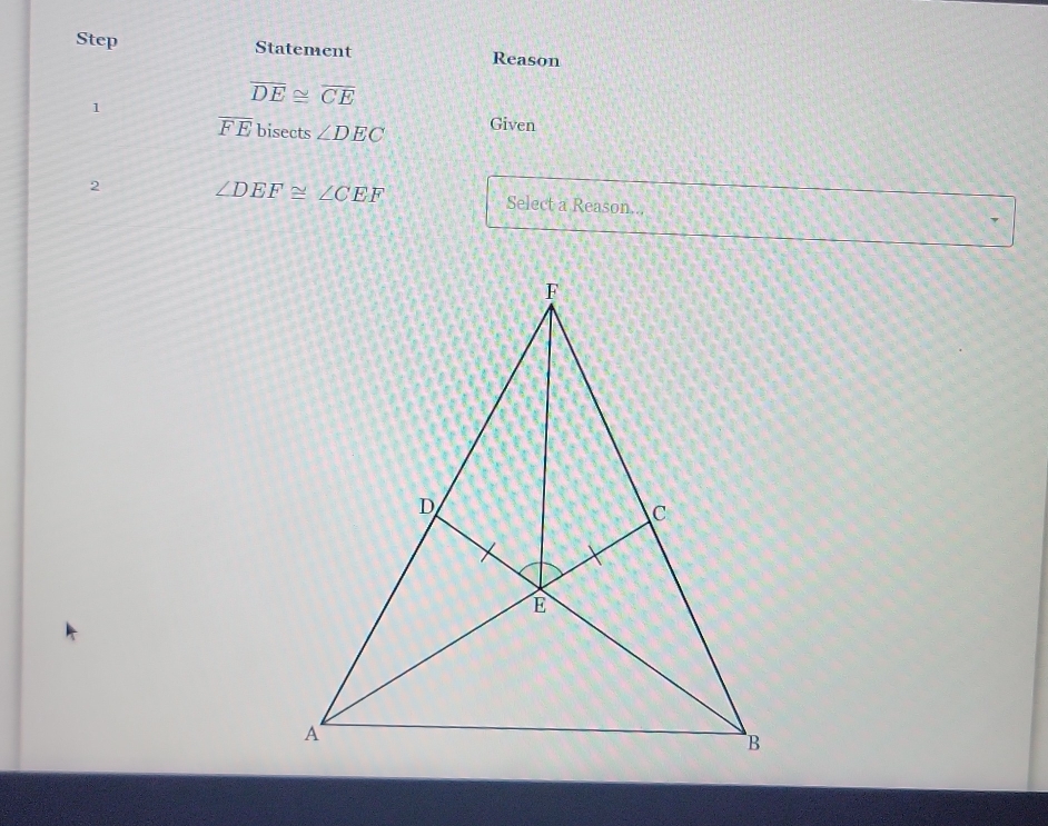 Step Statement Reason
overline DE≌ overline CE
1 Given
overline FE bisects ∠ DEC
2 ∠ DEF≌ ∠ CEF Select a Reason...