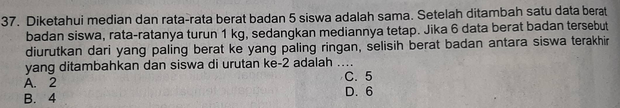 Diketahui median dan rata-rata berat badan 5 siswa adalah sama. Setelah ditambah satu data berat
badan siswa, rata-ratanya turun 1 kg, sedangkan mediannya tetap. Jika 6 data berat badan tersebut
diurutkan dari yang paling berat ke yang paling ringan, selisih berat badan antara siswa terakhir
yang ditambahkan dan siswa di urutan ke -2 adalah ....
C. 5
A. 2
B. 4
D. 6