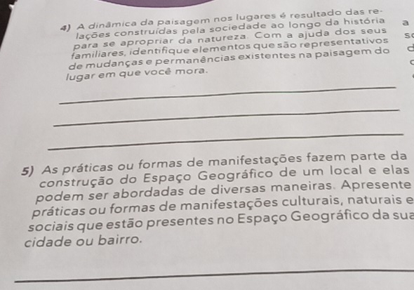 A dinâmica da paisagem nos lugares é resultado das re- 
lações construídas pela sociedade ao longo da história a 
para se apropriar da natureza. Com a ajuda dos seus 
familiares, identifique elementos que são representativos s 
de mudanças e permanências existentes na paisagem do d 
_ 
lugar em que você mora. 
_ 
_ 
5) As práticas ou formas de manifestações fazem parte da 
construção do Espaço Geográfico de um local e elas 
podem ser abordadas de diversas maneiras. Apresente 
práticas ou formas de manifestações culturais, naturais e 
sociais que estão presentes no Espaço Geográfico da sua 
cidade ou bairro. 
_