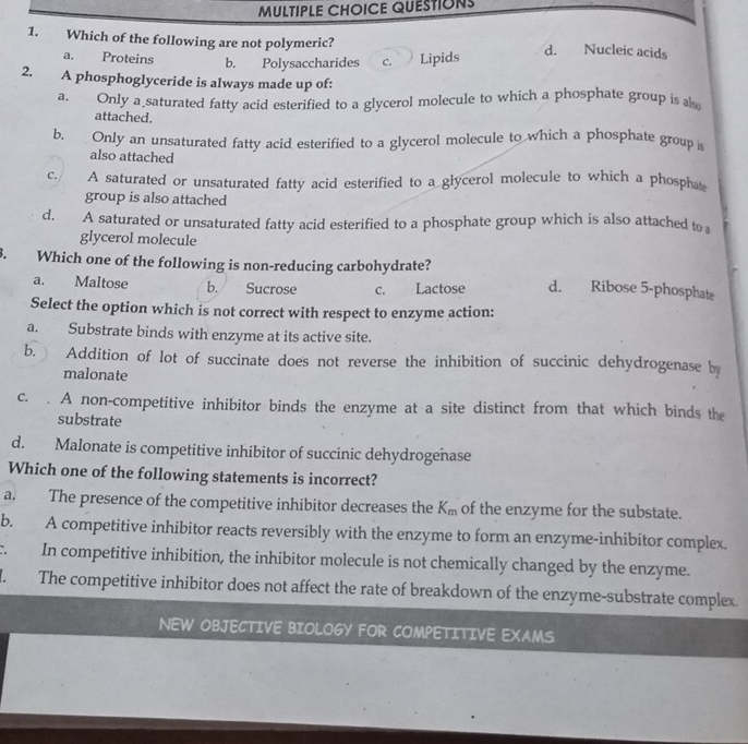 Which of the following are not polymeric? d. Nucleic acids
a. Proteins b. Polysaccharides c. Lipids
2. A phosphoglyceride is always made up of:
a. Only a saturated fatty acid esterified to a glycerol molecule to which a phosphate group is al
attached.
b. Only an unsaturated fatty acid esterified to a glycerol molecule to which a phosphate group 
also attached
c. A saturated or unsaturated fatty acid esterified to a glycerol molecule to which a phospha
group is also attached
d. A saturated or unsaturated fatty acid esterified to a phosphate group which is also attached to 
glycerol molecule
3. Which one of the following is non-reducing carbohydrate?
a. Maltose b. Sucrose c. Lactose d. Ribose 5-phosphate
Select the option which is not correct with respect to enzyme action:
a. Substrate binds with enzyme at its active site.
b. Addition of lot of succinate does not reverse the inhibition of succinic dehydrogenase by
malonate
c. . A non-competitive inhibitor binds the enzyme at a site distinct from that which binds the
substrate
d. Malonate is competitive inhibitor of succinic dehydrogenase
Which one of the following statements is incorrect?
a. The presence of the competitive inhibitor decreases the K_m of the enzyme for the substate.
b. A competitive inhibitor reacts reversibly with the enzyme to form an enzyme-inhibitor complex.
c. In competitive inhibition, the inhibitor molecule is not chemically changed by the enzyme.
I. The competitive inhibitor does not affect the rate of breakdown of the enzyme-substrate complex.
NEW OBJECTIVE BIOLOGY FOR COMPETITIVE EXAMS