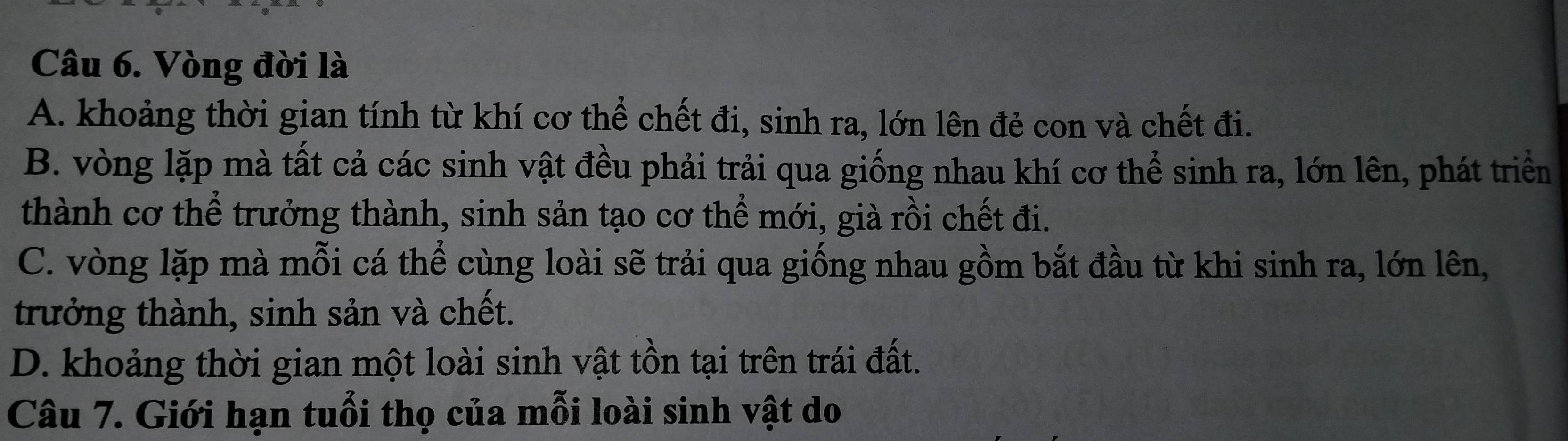 Vòng đời là
A. khoảng thời gian tính từ khí cơ thể chết đi, sinh ra, lớn lên đẻ con và chết đi.
B. vòng lặp mà tất cả các sinh vật đều phải trải qua giống nhau khí cơ thể sinh ra, lớn lên, phát triển
thành cơ thể trưởng thành, sinh sản tạo cơ thể mới, già rồi chết đi.
C. vòng lặp mà mỗi cá thể cùng loài sẽ trải qua giống nhau gồm bắt đầu từ khi sinh ra, lớn lên,
trưởng thành, sinh sản và chết.
D. khoảng thời gian một loài sinh vật tồn tại trên trái đất.
Câu 7. Giới hạn tuổi thọ của mỗi loài sinh vật do