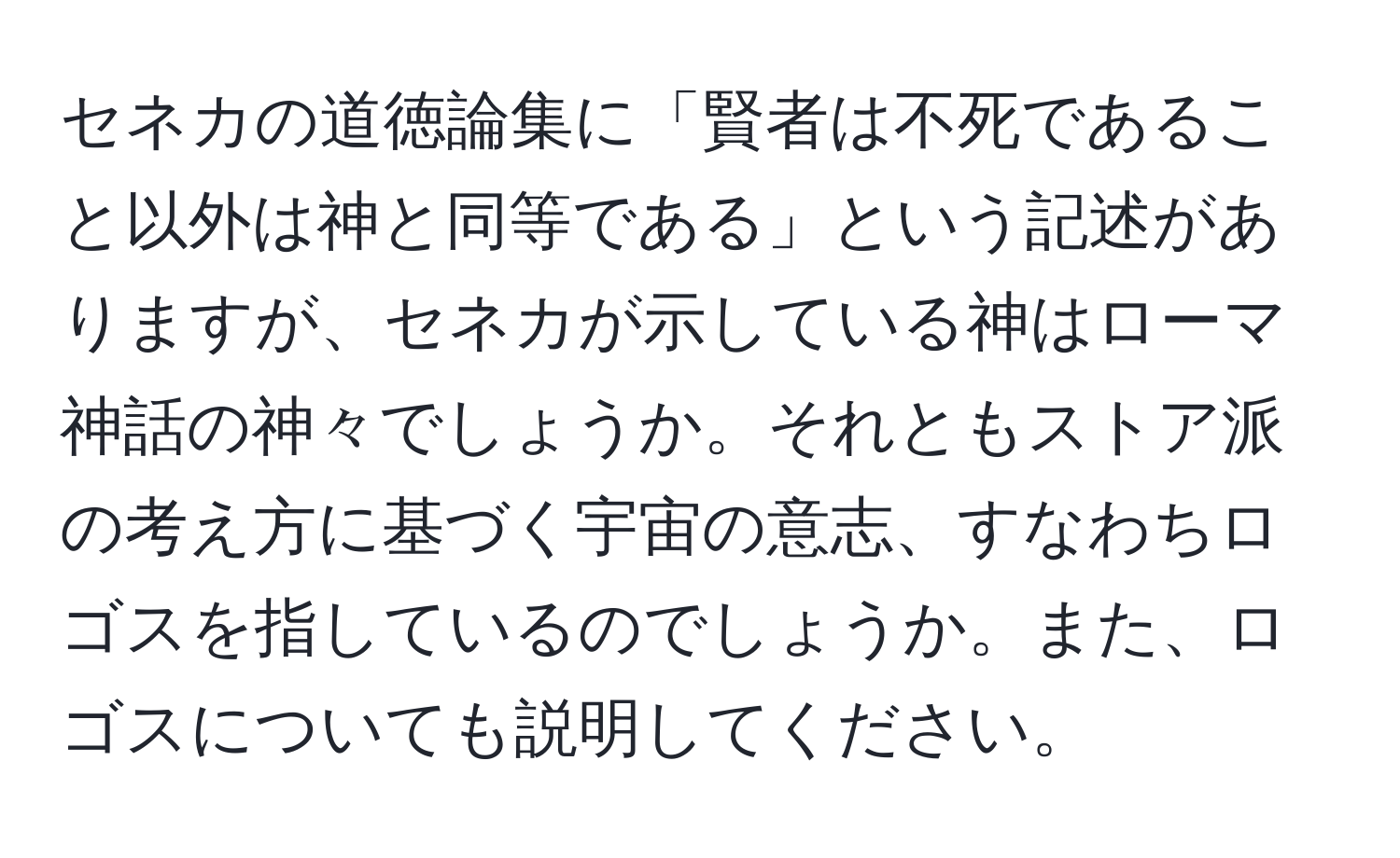 セネカの道徳論集に「賢者は不死であること以外は神と同等である」という記述がありますが、セネカが示している神はローマ神話の神々でしょうか。それともストア派の考え方に基づく宇宙の意志、すなわちロゴスを指しているのでしょうか。また、ロゴスについても説明してください。