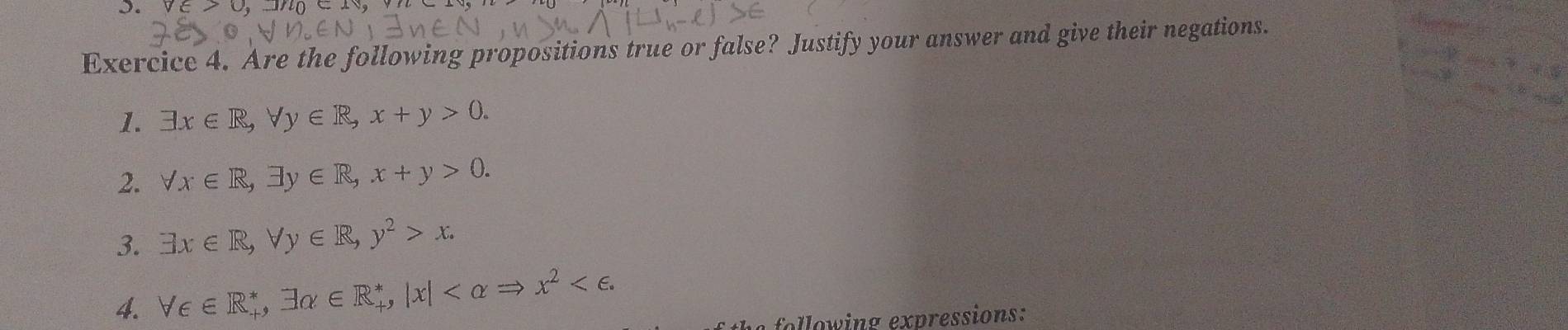 . v∈ x
Exercice 4. Are the following propositions true or false? Justify your answer and give their negations. 
1. exists x∈ R, forall y∈ R, x+y>0. 
2. forall x∈ R, exists y∈ R, x+y>0. 
3. exists x∈ R, forall y∈ R, y^2>x. 
4. forall ∈ ∈ R_+^*, exists alpha ∈ R_+^*, |x| . 
following expressions: