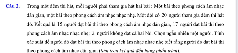 Trong một đêm thi hát, mỗi người phải tham gia hát hai bài : Một bài theo phong cách âm nhạc 
dân gian, một bài theo phong cách âm nhạc nhạc nhẹ. Một đội có 20 người tham gia đêm thi hát 
đó. Kết quả là 15 người đạt bài thi theo phong cách âm nhạc dân gian, 17 người đạt bài thi theo 
phong cách âm nhạc nhạc nhẹ; 2 người không đạt cả hai bài. Chọn ngẫu nhiên một người. Tính 
xác suất để người đó đạt bài thi theo phong cách âm nhạc nhạc nhẹ biết rằng người đó đạt bài thi 
theo phong cách âm nhạc dân gian (làm tròn kết quả đến hàng phần trăm).