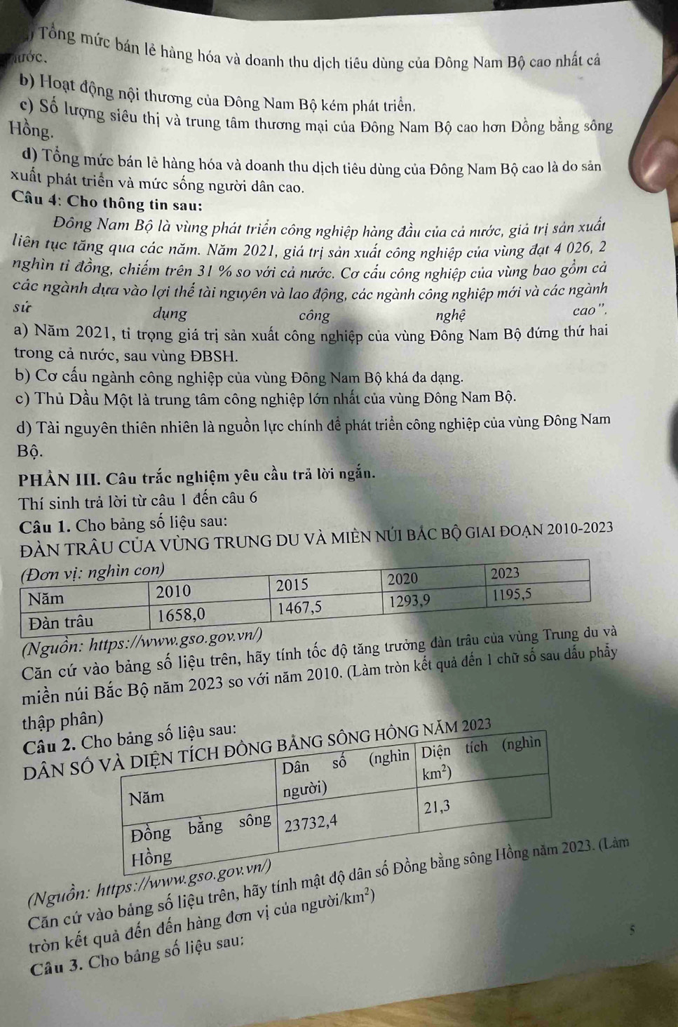 Tổng mức bán lẻ hàng hóa và doanh thu dịch tiêu dùng của Đông Nam Bộ cao nhất cả
lước.
b) Hoạt động nội thương của Đông Nam Bộ kém phát triển.
c) Số lượng siêu thị và trung tâm thương mại của Đông Nam Bộ cao hơn Đồng bằng sông
Hồng.
d) Tổng mức bán lê hàng hóa và doanh thu dịch tiêu dùng của Đông Nam Bộ cao là do sản
xuất phát triển và mức sống người dân cao.
Câu 4: Cho thông tin sau:
Đông Nam Bộ là vùng phát triển công nghiệp hàng đầu của cả nước, giả trị sản xuất
liên tục tăng qua các năm. Năm 2021, giá trị sản xuất công nghiệp của vùng đạt 4 026, 2
nghìn tỉ đồng, chiếm trên 31 % so với cả nước. Cơ cấu công nghiệp của vùng bao gồm cả
các ngành dựa vào lợi thể tài nguyên và lao động, các ngành công nghiệp mới và các ngành
sứ cao'.
dụng công nghệ
a) Năm 2021, tỉ trọng giá trị sản xuất công nghiệp của vùng Đông Nam Bộ đứng thứ hai
trong cả nước, sau vùng ĐBSH.
b) Cơ cấu ngành công nghiệp của vùng Đông Nam Bộ khá đa dạng.
c) Thủ Dầu Một là trung tâm công nghiệp lớn nhất của vùng Đông Nam Bộ.
d) Tài nguyên thiên nhiên là nguồn lực chính để phát triển công nghiệp của vùng Đông Nam
Bộ.
PHẢN III. Câu trắc nghiệm yêu cầu trã lời ngắn.
Thí sinh trả lời từ câu 1 đến câu 6
Câu 1. Cho bảng số liệu sau:
ĐÀN tRÂU CủA VỦNG TRUNG DU và mIÊN núI bÁc bộ giai đOẠn 2010-2023
(Nguồn: https://www.gso
Căn cứ vào bảng số liệu trên, hãy tính tốc độ tăng trưởng dàn trậu c
miền núi Bắc Bộ năm 2023 so với năm 2010. (Làm tròn kết quả đến 1 chữ số sau dấu phẫy
thập phân)
Câu 2. au:
DâN Snăm 2023
Căn cứ vào bảng số liệu trên, hãy tính mật3. (Làm
(Nguồn: https://www
tròn kết quả đến đến hàng đơn vị của người/km²)
Câu 3. Cho bảng số liệu sau: