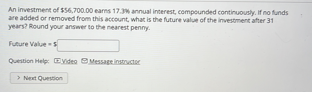 An investment of $56,700.00 earns 17.3% annual interest, compounded continuously. If no funds 
are added or removed from this account, what is the future value of the investment after 31
years? Round your answer to the nearest penny. 
Future Value =$□
Question Help: Video Message instructor 
Next Question